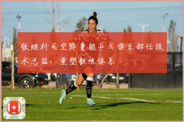 张继科或空降鲁能乒乓俱乐部任技术总监，重塑教练体系