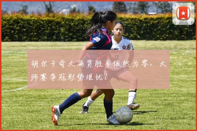 胡尔卡奇大满贯胜率依然为零，大师赛争冠形势堪忧？