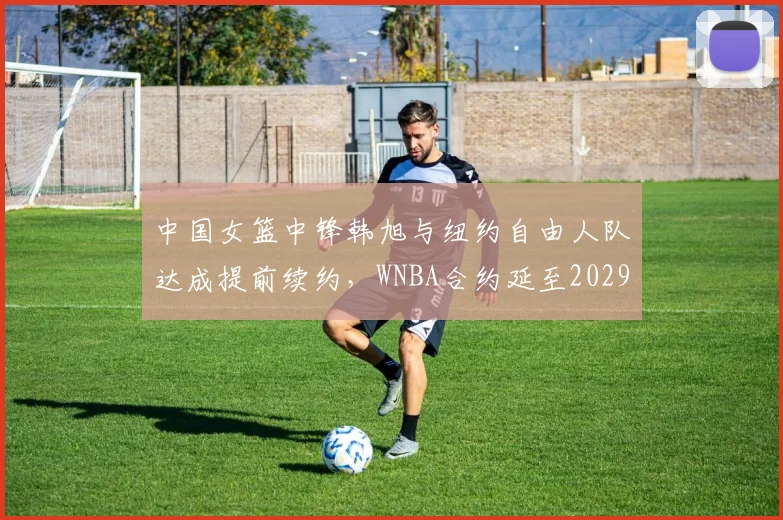 中国女篮中锋韩旭与纽约自由人队达成提前续约，WNBA合约延至2029年