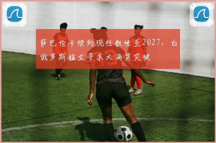 萨巴伦卡续约现任教练至2027，白俄罗斯猛女寻求大满贯突破